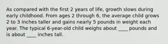 As compared with the first 2 years of life, growth slows during early childhood. From ages 2 through 6, the average child grows 2 to 3 inches taller and gains nearly 5 pounds in weight each year. The typical 6-year-old child weighs about ____ pounds and is about ____ inches tall.