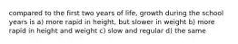 compared to the first two years of life, growth during the school years is a) more rapid in height, but slower in weight b) more rapid in height and weight c) slow and regular d) the same