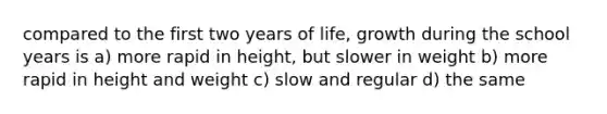 compared to the first two years of life, growth during the school years is a) more rapid in height, but slower in weight b) more rapid in height and weight c) slow and regular d) the same