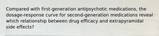 Compared with first-generation antipsychotic medications, the dosage-response curve for second-generation medications reveal which relationship between drug efficacy and extrapyramidal side effects?