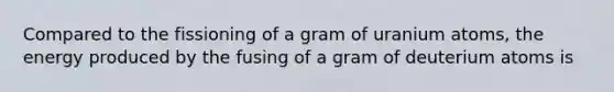 Compared to the fissioning of a gram of uranium atoms, the energy produced by the fusing of a gram of deuterium atoms is