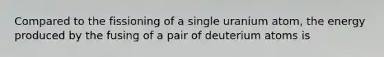 Compared to the fissioning of a single uranium atom, the energy produced by the fusing of a pair of deuterium atoms is