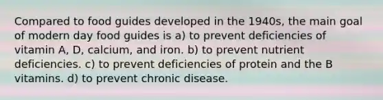 Compared to food guides developed in the 1940s, the main goal of modern day food guides is a) to prevent deficiencies of vitamin A, D, calcium, and iron. b) to prevent nutrient deficiencies. c) to prevent deficiencies of protein and the B vitamins. d) to prevent chronic disease.