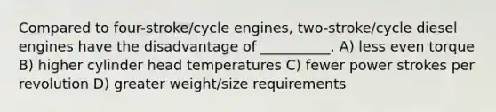 Compared to four-stroke/cycle engines, two-stroke/cycle diesel engines have the disadvantage of __________. A) less even torque B) higher cylinder head temperatures C) fewer power strokes per revolution D) greater weight/size requirements