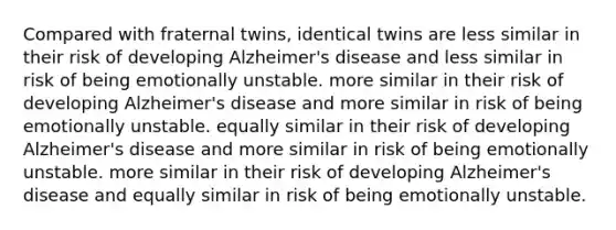 Compared with fraternal twins, identical twins are less similar in their risk of developing Alzheimer's disease and less similar in risk of being emotionally unstable. more similar in their risk of developing Alzheimer's disease and more similar in risk of being emotionally unstable. equally similar in their risk of developing Alzheimer's disease and more similar in risk of being emotionally unstable. more similar in their risk of developing Alzheimer's disease and equally similar in risk of being emotionally unstable.