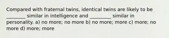 Compared with fraternal twins, identical twins are likely to be ________ similar in intelligence and _________ similar in personality. a) no more; no more b) no more; more c) more; no more d) more; more