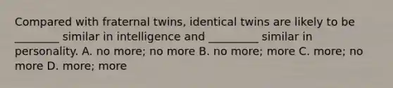 Compared with fraternal twins, identical twins are likely to be ________ similar in intelligence and _________ similar in personality. A. no more; no more B. no more; more C. more; no more D. more; more