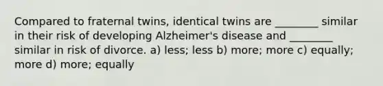 Compared to fraternal twins, identical twins are ________ similar in their risk of developing Alzheimer's disease and ________ similar in risk of divorce. a) less; less b) more; more c) equally; more d) more; equally