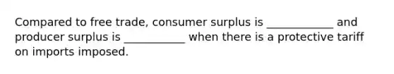 Compared to free trade, consumer surplus is ____________ and producer surplus is ___________ when there is a protective tariff on imports imposed.