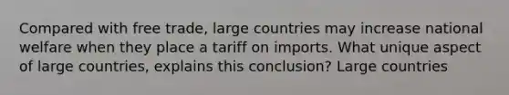 Compared with free trade, large countries may increase national welfare when they place a tariff on imports. What unique aspect of large countries, explains this conclusion? Large countries