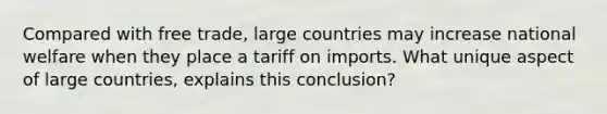 Compared with free trade, large countries may increase national welfare when they place a tariff on imports. What unique aspect of large countries, explains this conclusion?