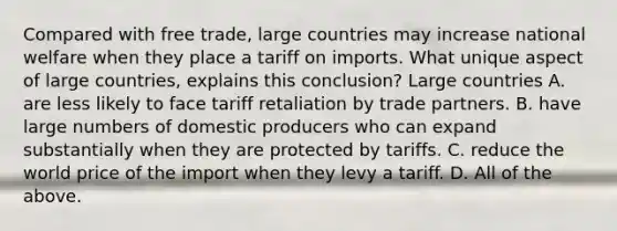 Compared with free​ trade, large countries may increase national welfare when they place a tariff on imports. What unique aspect of large​ countries, explains this​ conclusion? Large countries A. are less likely to face tariff retaliation by trade partners. B. have large numbers of domestic producers who can expand substantially when they are protected by tariffs. C. reduce the world price of the import when they levy a tariff. D. All of the above.