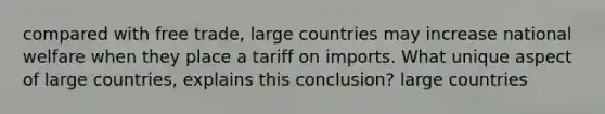 compared with free trade, large countries may increase national welfare when they place a tariff on imports. What unique aspect of large countries, explains this conclusion? large countries