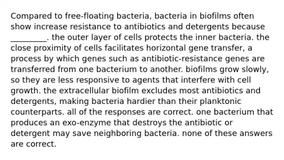 Compared to free-floating bacteria, bacteria in biofilms often show increase resistance to antibiotics and detergents because _________. the outer layer of cells protects the inner bacteria. the close proximity of cells facilitates horizontal gene transfer, a process by which genes such as antibiotic-resistance genes are transferred from one bacterium to another. biofilms grow slowly, so they are less responsive to agents that interfere with cell growth. the extracellular biofilm excludes most antibiotics and detergents, making bacteria hardier than their planktonic counterparts. all of the responses are correct. one bacterium that produces an exo-enzyme that destroys the antibiotic or detergent may save neighboring bacteria. none of these answers are correct.