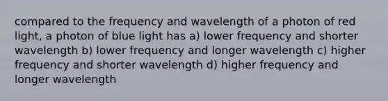 compared to the frequency and wavelength of a photon of red light, a photon of blue light has a) lower frequency and shorter wavelength b) lower frequency and longer wavelength c) higher frequency and shorter wavelength d) higher frequency and longer wavelength