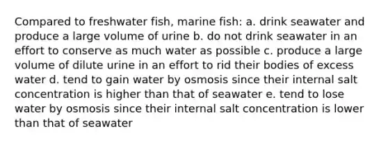 Compared to freshwater fish, marine fish: a. drink seawater and produce a large volume of urine b. do not drink seawater in an effort to conserve as much water as possible c. produce a large volume of dilute urine in an effort to rid their bodies of excess water d. tend to gain water by osmosis since their internal salt concentration is higher than that of seawater e. tend to lose water by osmosis since their internal salt concentration is lower than that of seawater