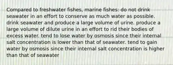 Compared to freshwater fishes, marine fishes: do not drink seawater in an effort to conserve as much water as possible. drink seawater and produce a large volume of urine. produce a large volume of dilute urine in an effort to rid their bodies of excess water. tend to lose water by osmosis since their internal salt concentration is lower than that of seawater. tend to gain water by osmosis since their internal salt concentration is higher than that of seawater