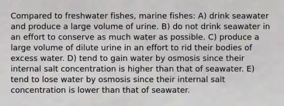 Compared to freshwater fishes, marine fishes: A) drink seawater and produce a large volume of urine. B) do not drink seawater in an effort to conserve as much water as possible. C) produce a large volume of dilute urine in an effort to rid their bodies of excess water. D) tend to gain water by osmosis since their internal salt concentration is higher than that of seawater. E) tend to lose water by osmosis since their internal salt concentration is lower than that of seawater.