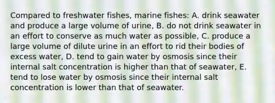 Compared to freshwater fishes, marine fishes: A. drink seawater and produce a large volume of urine, B. do not drink seawater in an effort to conserve as much water as possible, C. produce a large volume of dilute urine in an effort to rid their bodies of excess water, D. tend to gain water by osmosis since their internal salt concentration is higher than that of seawater, E. tend to lose water by osmosis since their internal salt concentration is lower than that of seawater.