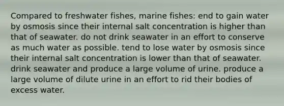 Compared to freshwater fishes, marine fishes: end to gain water by osmosis since their internal salt concentration is higher than that of seawater. do not drink seawater in an effort to conserve as much water as possible. tend to lose water by osmosis since their internal salt concentration is lower than that of seawater. drink seawater and produce a large volume of urine. produce a large volume of dilute urine in an effort to rid their bodies of excess water.