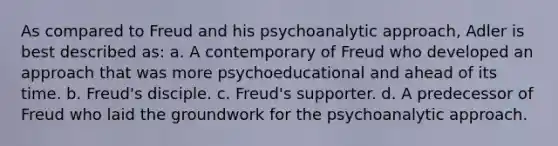 As compared to Freud and his psychoanalytic approach, Adler is best described as: a. A contemporary of Freud who developed an approach that was more psychoeducational and ahead of its time. b. Freud's disciple. c. Freud's supporter. d. A predecessor of Freud who laid the groundwork for the psychoanalytic approach.