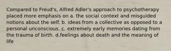 Compared to Freud's, Alfred Adler's approach to psychotherapy placed more emphasis on a. the social context and misguided notions about the self. b. ideas from a collective as opposed to a personal unconscious. c. extremely early memories dating from the trauma of birth. d.feelings about death and the meaning of life