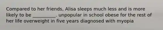 Compared to her friends, Alisa sleeps much less and is more likely to be __________. unpopular in school obese for the rest of her life overweight in five years diagnosed with myopia