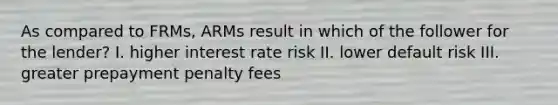 As compared to FRMs, ARMs result in which of the follower for the lender? I. higher interest rate risk II. lower default risk III. greater prepayment penalty fees