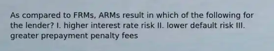 As compared to FRMs, ARMs result in which of the following for the lender? I. higher interest rate risk II. lower default risk III. greater prepayment penalty fees