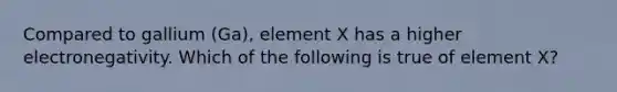 Compared to gallium (Ga), element X has a higher electronegativity. Which of the following is true of element X?