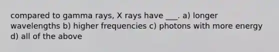 compared to gamma rays, X rays have ___. a) longer wavelengths b) higher frequencies c) photons with more energy d) all of the above