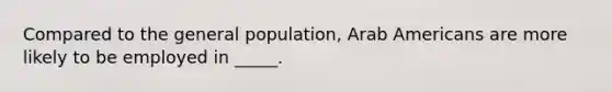 Compared to the general population, Arab Americans are more likely to be employed in _____.