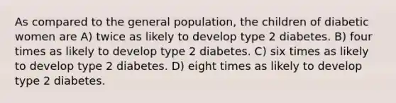 As compared to the general population, the children of diabetic women are A) twice as likely to develop type 2 diabetes. B) four times as likely to develop type 2 diabetes. C) six times as likely to develop type 2 diabetes. D) eight times as likely to develop type 2 diabetes.