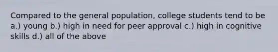 Compared to the general population, college students tend to be a.) young b.) high in need for peer approval c.) high in cognitive skills d.) all of the above