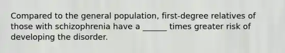 Compared to the general population, first-degree relatives of those with schizophrenia have a ______ times greater risk of developing the disorder.