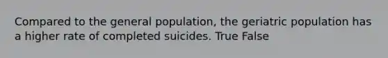 Compared to the general population, the geriatric population has a higher rate of completed suicides. True False