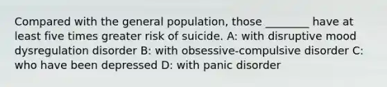 Compared with the general population, those ________ have at least five times greater risk of suicide. A: with disruptive mood dysregulation disorder B: with obsessive-compulsive disorder C: who have been depressed D: with panic disorder