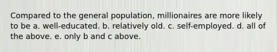 Compared to the general population, millionaires are more likely to be a. well-educated. b. relatively old. c. self-employed. d. all of the above. e. only b and c above.