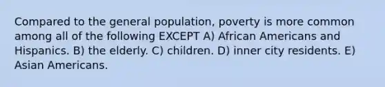 Compared to the general population, poverty is more common among all of the following EXCEPT A) African Americans and Hispanics. B) the elderly. C) children. D) inner city residents. E) Asian Americans.