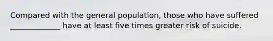 Compared with the general population, those who have suffered _____________ have at least five times greater risk of suicide.