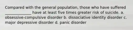 Compared with the general population, those who have suffered ______________ have at least five times greater risk of suicide. a. obsessive-compulsive disorder b. dissociative identity disorder c. major depressive disorder d. panic disorder