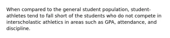 When compared to the general student population, student-athletes tend to fall short of the students who do not compete in interscholastic athletics in areas such as GPA, attendance, and discipline.