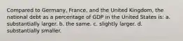 Compared to Germany, France, and the United Kingdom, the national debt as a percentage of GDP in the United States is: a. substantially larger. b. the same. c. slightly larger. d. substantially smaller.