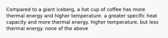 Compared to a giant iceberg, a hot cup of coffee has more thermal energy and higher temperature. a greater specific heat capacity and more thermal energy. higher temperature, but less thermal energy. none of the above