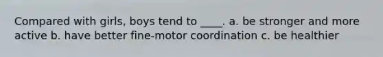Compared with girls, boys tend to ____. a. be stronger and more active b. have better fine-motor coordination c. be healthier
