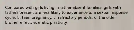 Compared with girls living in father-absent families, girls with fathers present are less likely to experience a. a sexual response cycle. b. teen pregnancy. c. refractory periods. d. the older-brother effect. e. erotic plasticity.