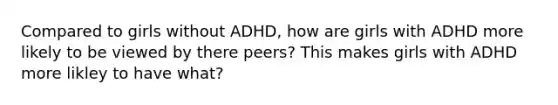 Compared to girls without ADHD, how are girls with ADHD more likely to be viewed by there peers? This makes girls with ADHD more likley to have what?