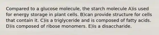 Compared to a glucose molecule, the starch molecule A)is used for energy storage in plant cells. B)can provide structure for cells that contain it. C)is a triglyceride and is composed of fatty acids. D)is composed of ribose monomers. E)is a disaccharide.