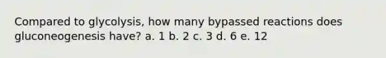 Compared to glycolysis, how many bypassed reactions does gluconeogenesis have? a. 1 b. 2 c. 3 d. 6 e. 12