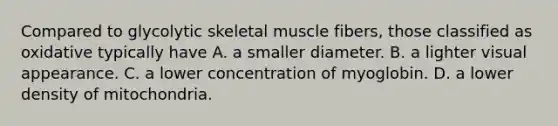 Compared to glycolytic skeletal muscle fibers, those classified as oxidative typically have A. a smaller diameter. B. a lighter visual appearance. C. a lower concentration of myoglobin. D. a lower density of mitochondria.